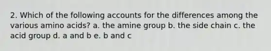 2. Which of the following accounts for the differences among the various amino acids? a. the amine group b. the side chain c. the acid group d. a and b e. b and c