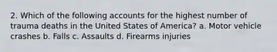 2. Which of the following accounts for the highest number of trauma deaths in the United States of America? a. Motor vehicle crashes b. Falls c. Assaults d. Firearms injuries