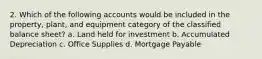 2. Which of the following accounts would be included in the property, plant, and equipment category of the classified balance sheet? a. Land held for investment b. Accumulated Depreciation c. Office Supplies d. Mortgage Payable