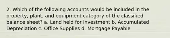 2. Which of the following accounts would be included in the property, plant, and equipment category of the classified balance sheet? a. Land held for investment b. Accumulated Depreciation c. Office Supplies d. Mortgage Payable