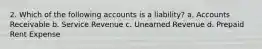 2. Which of the following accounts is a liability? a. Accounts Receivable b. Service Revenue c. Unearned Revenue d. Prepaid Rent Expense