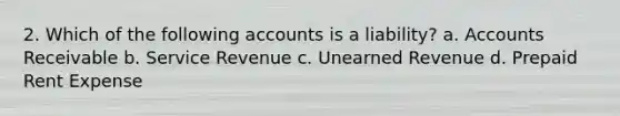 2. Which of the following accounts is a liability? a. Accounts Receivable b. Service Revenue c. Unearned Revenue d. Prepaid Rent Expense