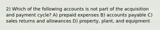 2) Which of the following accounts is not part of the acquisition and payment cycle? A) prepaid expenses B) accounts payable C) sales returns and allowances D) property, plant, and equipment