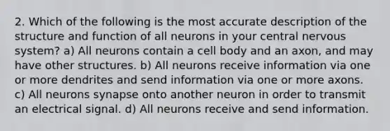 2. Which of the following is the most accurate description of the structure and function of all neurons in your central nervous system? a) All neurons contain a cell body and an axon, and may have other structures. b) All neurons receive information via one or more dendrites and send information via one or more axons. c) All neurons synapse onto another neuron in order to transmit an electrical signal. d) All neurons receive and send information.