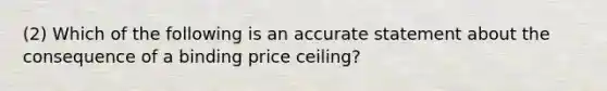 (2) Which of the following is an accurate statement about the consequence of a binding price ceiling?