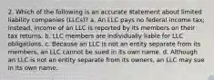 2. Which of the following is an accurate statement about limited liability companies (LLCs)? a. An LLC pays no federal income tax; instead, income of an LLC is reported by its members on their tax returns. b. LLC members are individually liable for LLC obligations. c. Because an LLC is not an entity separate from its members, an LLC cannot be sued in its own name. d. Although an LLC is not an entity separate from its owners, an LLC may sue in its own name.