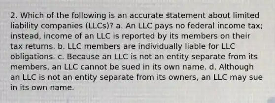 2. Which of the following is an accurate statement about limited liability companies (LLCs)? a. An LLC pays no federal income tax; instead, income of an LLC is reported by its members on their tax returns. b. LLC members are individually liable for LLC obligations. c. Because an LLC is not an entity separate from its members, an LLC cannot be sued in its own name. d. Although an LLC is not an entity separate from its owners, an LLC may sue in its own name.