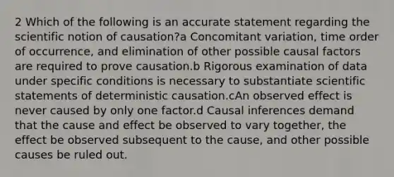 2 Which of the following is an accurate statement regarding the scientific notion of causation?a Concomitant variation, time order of occurrence, and elimination of other possible causal factors are required to prove causation.b Rigorous examination of data under specific conditions is necessary to substantiate scientific statements of deterministic causation.cAn observed effect is never caused by only one factor.d Causal inferences demand that the cause and effect be observed to vary together, the effect be observed subsequent to the cause, and other possible causes be ruled out.