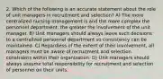 2. Which of the following is an accurate statement about the role of unit managers in recruitment and selection? A) The more centralized nursing management is and the more complex the personnel department, the greater the involvement of the unit manager. B) Unit managers should always leave such decisions to a centralized personnel department so consistency can be maintained. C) Regardless of the extent of their involvement, all managers must be aware of recruitment and selection constraints within their organization. D) Unit managers should always assume total responsibility for recruitment and selection of personnel on their units.