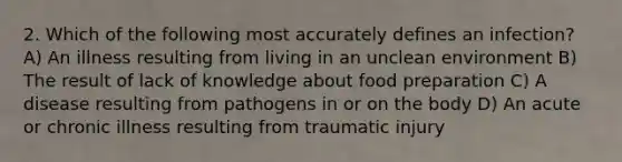 2. Which of the following most accurately defines an infection? A) An illness resulting from living in an unclean environment B) The result of lack of knowledge about food preparation C) A disease resulting from pathogens in or on the body D) An acute or chronic illness resulting from traumatic injury