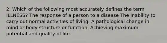 2. Which of the following most accurately defines the term ILLNESS? The response of a person to a disease The inability to carry out normal activities of living. A pathological change in mind or body structure or function. Achieving maximum potential and quality of life.