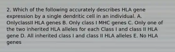 2. Which of the following accurately describes HLA gene expression by a single dendritic cell in an individual. A. OnlyclassII HLA genes B. Only class I MHC genes C. Only one of the two inherited HLA alleles for each Class I and class II HLA gene D. All inherited class I and class II HLA alleles E. No HLA genes