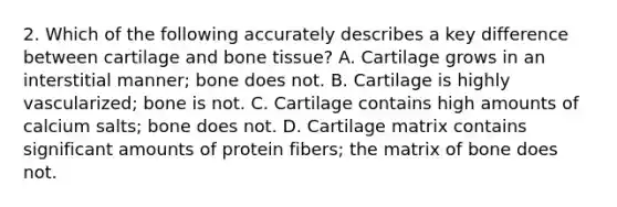 2. Which of the following accurately describes a key difference between cartilage and bone tissue? A. Cartilage grows in an interstitial manner; bone does not. B. Cartilage is highly vascularized; bone is not. C. Cartilage contains high amounts of calcium salts; bone does not. D. Cartilage matrix contains significant amounts of protein fibers; the matrix of bone does not.