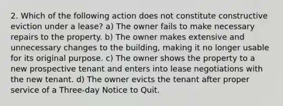 2. Which of the following action does not constitute constructive eviction under a lease? a) The owner fails to make necessary repairs to the property. b) The owner makes extensive and unnecessary changes to the building, making it no longer usable for its original purpose. c) The owner shows the property to a new prospective tenant and enters into lease negotiations with the new tenant. d) The owner evicts the tenant after proper service of a Three-day Notice to Quit.