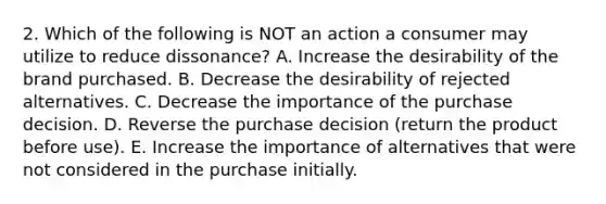 2. Which of the following is NOT an action a consumer may utilize to reduce dissonance? A. Increase the desirability of the brand purchased. B. Decrease the desirability of rejected alternatives. C. Decrease the importance of the purchase decision. D. Reverse the purchase decision (return the product before use). E. Increase the importance of alternatives that were not considered in the purchase initially.