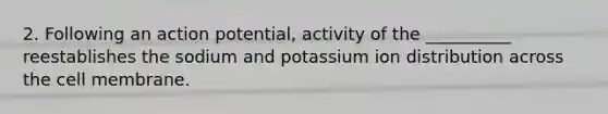 2. Following an action potential, activity of the __________ reestablishes the sodium and potassium ion distribution across the cell membrane.