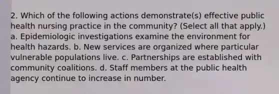 2. Which of the following actions demonstrate(s) effective public health nursing practice in the community? (Select all that apply.) a. Epidemiologic investigations examine the environment for health hazards. b. New services are organized where particular vulnerable populations live. c. Partnerships are established with community coalitions. d. Staff members at the public health agency continue to increase in number.