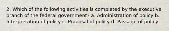 2. Which of the following activities is completed by the executive branch of the federal government? a. Administration of policy b. Interpretation of policy c. Proposal of policy d. Passage of policy