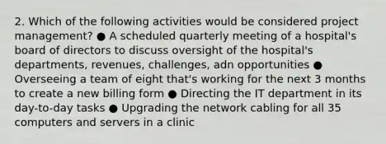 2. Which of the following activities would be considered project management? ● A scheduled quarterly meeting of a hospital's board of directors to discuss oversight of the hospital's departments, revenues, challenges, adn opportunities ● Overseeing a team of eight that's working for the next 3 months to create a new billing form ● Directing the IT department in its day-to-day tasks ● Upgrading the network cabling for all 35 computers and servers in a clinic