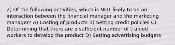 2) Of the following activities, which is NOT likely to be an interaction between the financial manager and the marketing manager? A) Costing of products B) Setting credit policies C) Determining that there are a sufficient number of trained workers to develop the product D) Setting advertising budgets