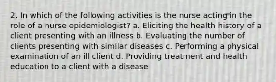 2. In which of the following activities is the nurse acting in the role of a nurse epidemiologist? a. Eliciting the health history of a client presenting with an illness b. Evaluating the number of clients presenting with similar diseases c. Performing a physical examination of an ill client d. Providing treatment and health education to a client with a disease