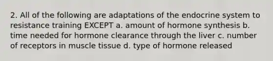 2. All of the following are adaptations of the endocrine system to resistance training EXCEPT a. amount of hormone synthesis b. time needed for hormone clearance through the liver c. number of receptors in muscle tissue d. type of hormone released