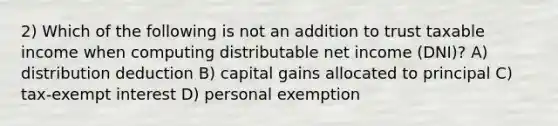 2) Which of the following is not an addition to trust taxable income when computing distributable net income (DNI)? A) distribution deduction B) capital gains allocated to principal C) tax-exempt interest D) personal exemption