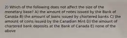 2) Which of the following does not affect the size of the monetary base? A) the amount of notes issued by the Bank of Canada B) the amount of loans issued by chartered banks C) the amount of coins issued by the Canadian Mint D) the amount of chartered bank deposits at the Bank of Canada E) none of the above