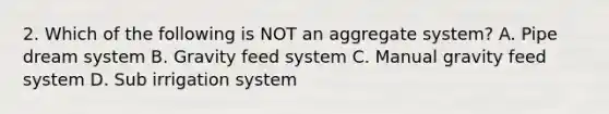 2. Which of the following is NOT an aggregate system? A. Pipe dream system B. Gravity feed system C. Manual gravity feed system D. Sub irrigation system