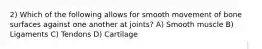 2) Which of the following allows for smooth movement of bone surfaces against one another at joints? A) Smooth muscle B) Ligaments C) Tendons D) Cartilage