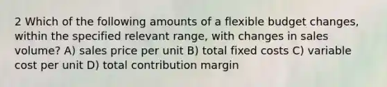 2 Which of the following amounts of a flexible budget changes, within the specified relevant range, with changes in sales volume? A) sales price per unit B) total fixed costs C) variable cost per unit D) total contribution margin