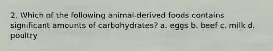 2. Which of the following animal-derived foods contains significant amounts of carbohydrates? a. eggs b. beef c. milk d. poultry