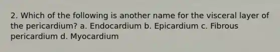 2. Which of the following is another name for the visceral layer of the pericardium? a. Endocardium b. Epicardium c. Fibrous pericardium d. Myocardium