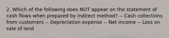 2. Which of the following does NOT appear on the statement of cash flows when prepared by indirect method? -- Cash collections from customers -- Depreciation expense -- Net income -- Loss on sale of land