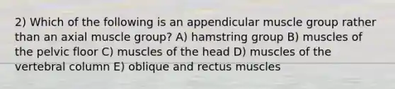 2) Which of the following is an appendicular muscle group rather than an axial muscle group? A) hamstring group B) muscles of the pelvic floor C) muscles of the head D) muscles of the <a href='https://www.questionai.com/knowledge/ki4fsP39zf-vertebral-column' class='anchor-knowledge'>vertebral column</a> E) oblique and rectus muscles