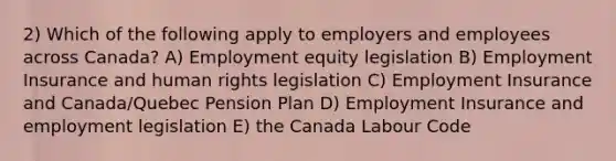 2) Which of the following apply to employers and employees across Canada? A) Employment equity legislation B) Employment Insurance and human rights legislation C) Employment Insurance and Canada/Quebec Pension Plan D) Employment Insurance and employment legislation E) the Canada Labour Code