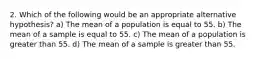 2. Which of the following would be an appropriate alternative hypothesis? a) The mean of a population is equal to 55. b) The mean of a sample is equal to 55. c) The mean of a population is greater than 55. d) The mean of a sample is greater than 55.