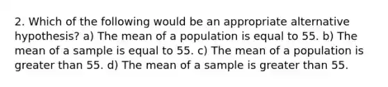 2. Which of the following would be an appropriate alternative hypothesis? a) The mean of a population is equal to 55. b) The mean of a sample is equal to 55. c) The mean of a population is greater than 55. d) The mean of a sample is greater than 55.