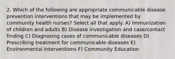 2. Which of the following are appropriate communicable disease prevention interventions that may be implemented by community health nurses? Select all that apply. A) Immunization of children and adults B) Disease investigation and case/contact finding C) Diagnosing cases of communicable diseases D) Prescribing treatment for communicable diseases E) Environmental interventions F) Community Education