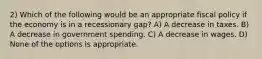 2) Which of the following would be an appropriate fiscal policy if the economy is in a recessionary gap? A) A decrease in taxes. B) A decrease in government spending. C) A decrease in wages. D) None of the options is appropriate.