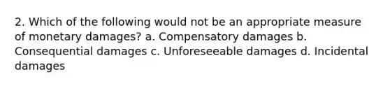 2. Which of the following would not be an appropriate measure of monetary damages? a. Compensatory damages b. Consequential damages c. Unforeseeable damages d. Incidental damages