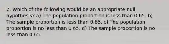 2. Which of the following would be an appropriate null hypothesis? a) The population proportion is less than 0.65. b) The sample proportion is less than 0.65. c) The population proportion is no less than 0.65. d) The sample proportion is no less than 0.65.