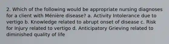 2. Which of the following would be appropriate nursing diagnoses for a client with Ménière disease? a. Activity Intolerance due to vertigo b. Knowledge related to abrupt onset of disease c. Risk for Injury related to vertigo d. Anticipatory Grieving related to diminished quality of life