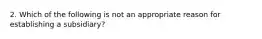 2. Which of the following is not an appropriate reason for establishing a subsidiary?