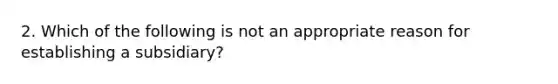 2. Which of the following is not an appropriate reason for establishing a subsidiary?