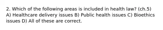 2. Which of the following areas is included in health law? (ch.5) A) Healthcare delivery issues B) Public health issues C) Bioethics issues D) All of these are correct.