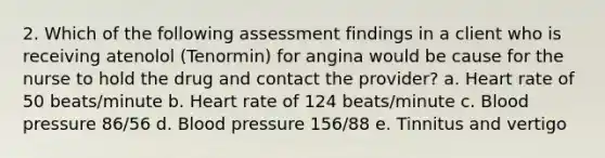 2. Which of the following assessment findings in a client who is receiving atenolol (Tenormin) for angina would be cause for the nurse to hold the drug and contact the provider? a. Heart rate of 50 beats/minute b. Heart rate of 124 beats/minute c. Blood pressure 86/56 d. Blood pressure 156/88 e. Tinnitus and vertigo