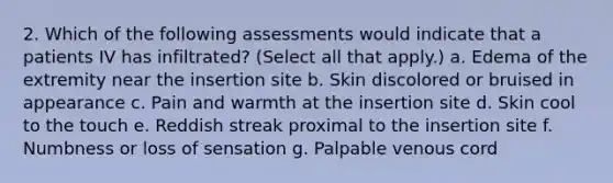 2. Which of the following assessments would indicate that a patients IV has infiltrated? (Select all that apply.) a. Edema of the extremity near the insertion site b. Skin discolored or bruised in appearance c. Pain and warmth at the insertion site d. Skin cool to the touch e. Reddish streak proximal to the insertion site f. Numbness or loss of sensation g. Palpable venous cord