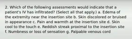 2. Which of the following assessments would indicate that a patient's IV has infiltrated? (Select all that apply.) a. Edema of the extremity near the insertion site b. Skin discolored or bruised in appearance c. Pain and warmth at the insertion site d. Skin cool to the touch e. Reddish streak proximal to the insertion site f. Numbness or loss of sensation g. Palpable venous cord