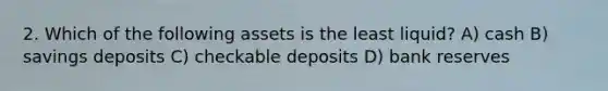 2. Which of the following assets is the least liquid? A) cash B) savings deposits C) checkable deposits D) bank reserves